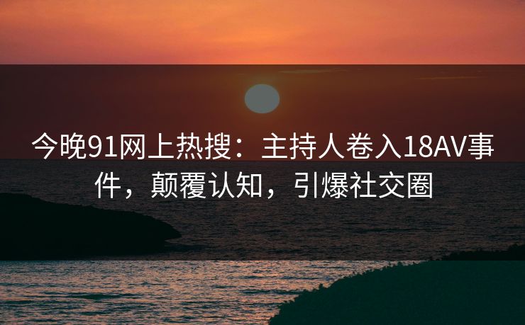 今晚91网上热搜：主持人卷入18AV事件，颠覆认知，引爆社交圈