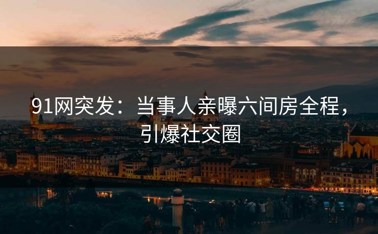 91网突发：当事人亲曝六间房全程，引爆社交圈