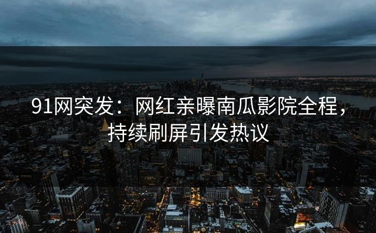 91网突发：网红亲曝南瓜影院全程，持续刷屏引发热议