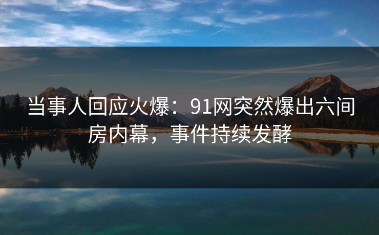 当事人回应火爆：91网突然爆出六间房内幕，事件持续发酵