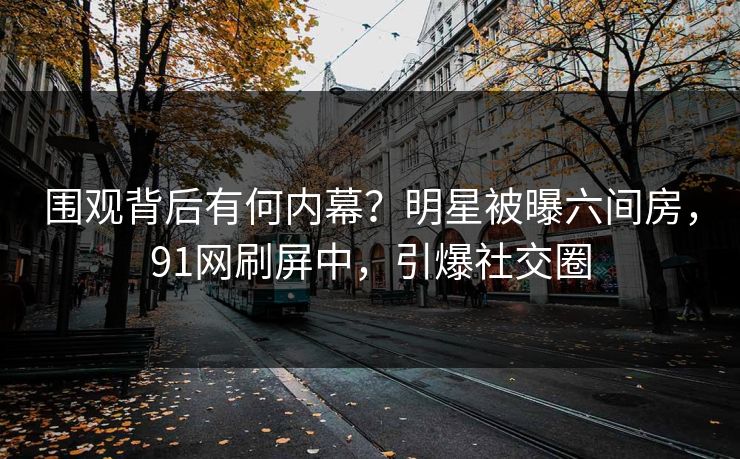 围观背后有何内幕？明星被曝六间房，91网刷屏中，引爆社交圈