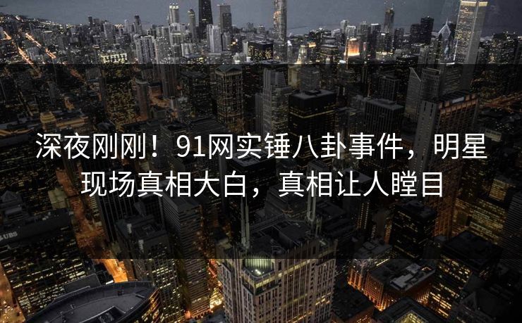 深夜刚刚！91网实锤八卦事件，明星现场真相大白，真相让人瞠目