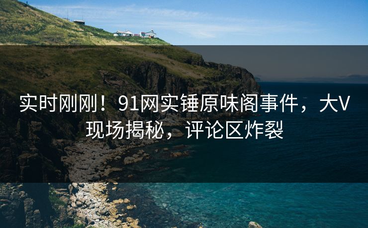 实时刚刚！91网实锤原味阁事件，大V现场揭秘，评论区炸裂
