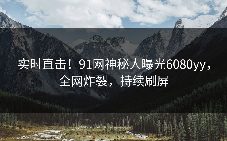 实时直击！91网神秘人曝光6080yy，全网炸裂，持续刷屏