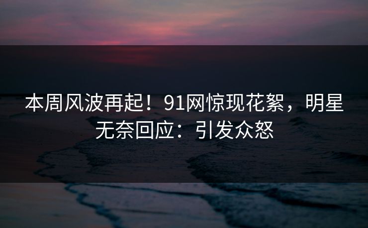 本周风波再起！91网惊现花絮，明星无奈回应：引发众怒