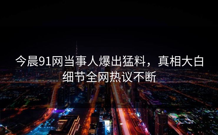今晨91网当事人爆出猛料，真相大白细节全网热议不断