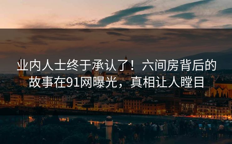 业内人士终于承认了！六间房背后的故事在91网曝光，真相让人瞠目