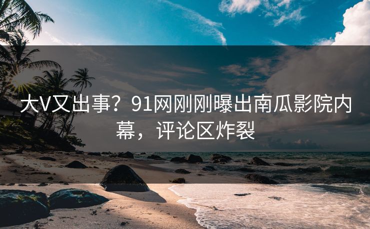 大V又出事？91网刚刚曝出南瓜影院内幕，评论区炸裂
