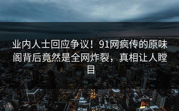 业内人士回应争议！91网疯传的原味阁背后竟然是全网炸裂，真相让人瞠目