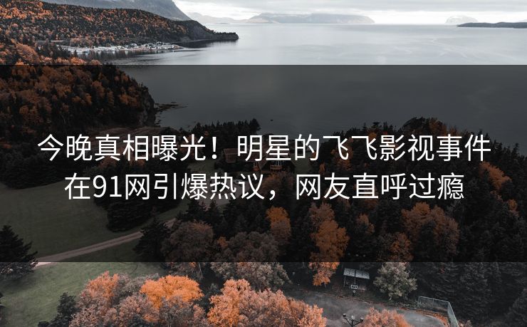 今晚真相曝光！明星的飞飞影视事件在91网引爆热议，网友直呼过瘾