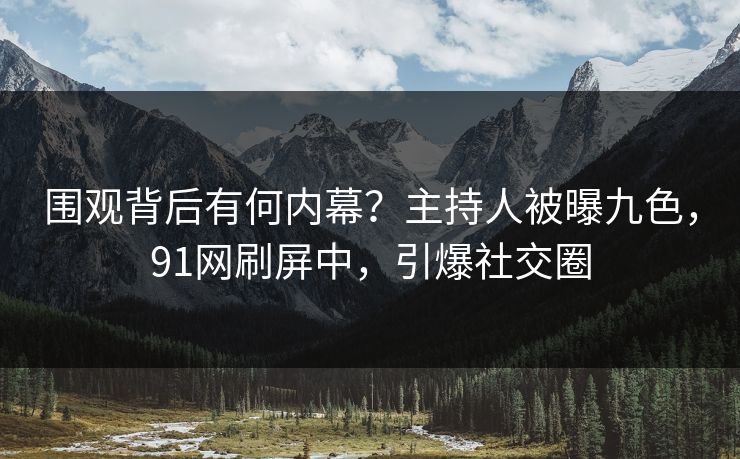 围观背后有何内幕？主持人被曝九色，91网刷屏中，引爆社交圈