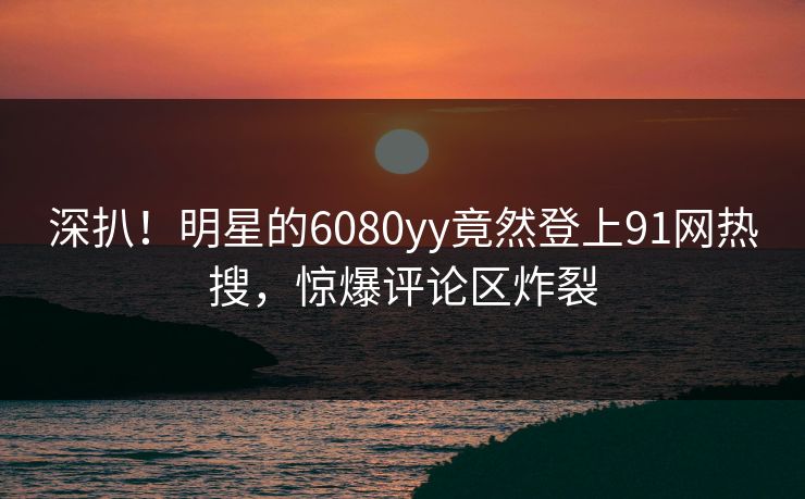 深扒！明星的6080yy竟然登上91网热搜，惊爆评论区炸裂