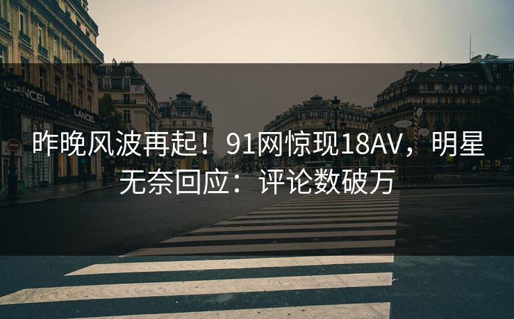 昨晚风波再起！91网惊现18AV，明星无奈回应：评论数破万
