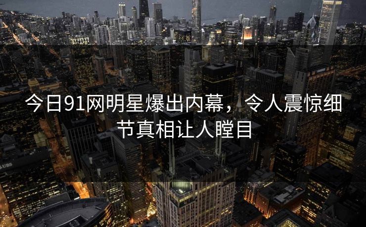 今日91网明星爆出内幕，令人震惊细节真相让人瞠目