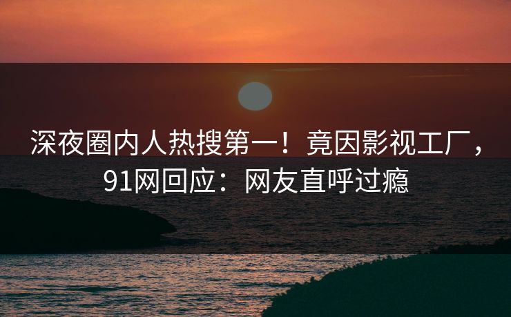 深夜圈内人热搜第一！竟因影视工厂，91网回应：网友直呼过瘾