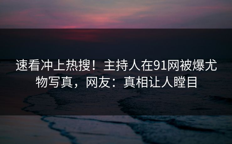 速看冲上热搜！主持人在91网被爆尤物写真，网友：真相让人瞠目