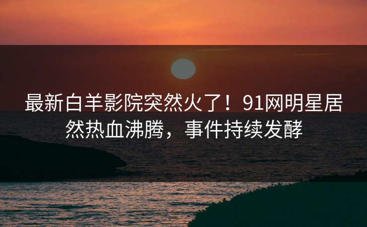 最新白羊影院突然火了！91网明星居然热血沸腾，事件持续发酵
