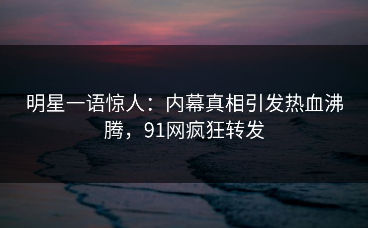 明星一语惊人：内幕真相引发热血沸腾，91网疯狂转发