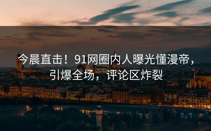 今晨直击！91网圈内人曝光懂漫帝，引爆全场，评论区炸裂