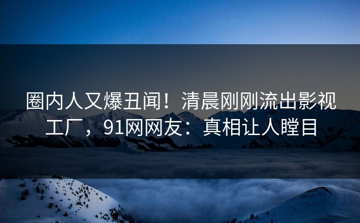圈内人又爆丑闻！清晨刚刚流出影视工厂，91网网友：真相让人瞠目