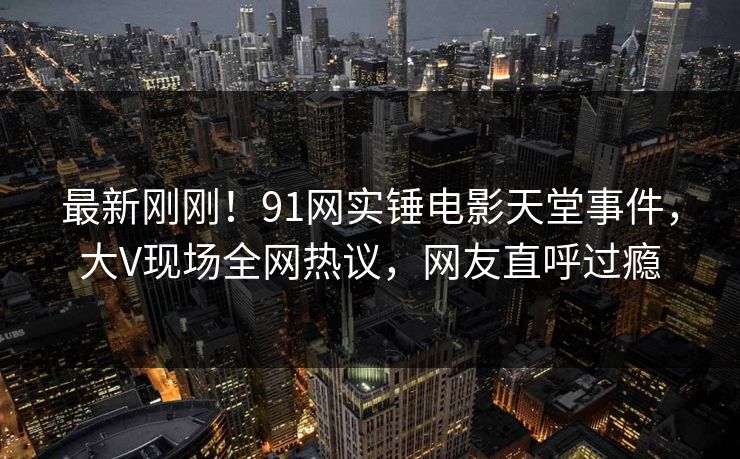 最新刚刚！91网实锤电影天堂事件，大V现场全网热议，网友直呼过瘾
