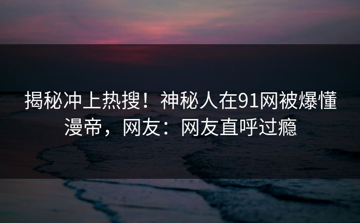 揭秘冲上热搜！神秘人在91网被爆懂漫帝，网友：网友直呼过瘾