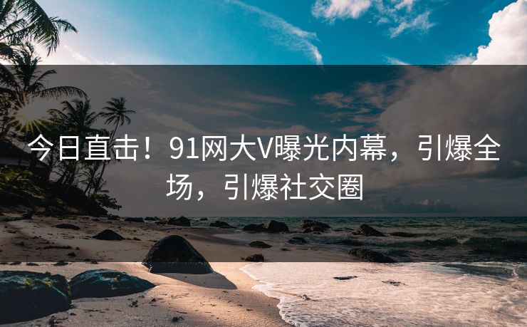 今日直击！91网大V曝光内幕，引爆全场，引爆社交圈