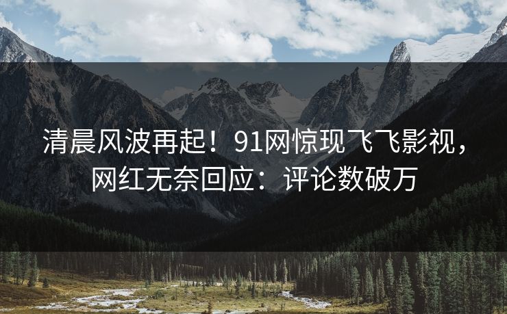 清晨风波再起！91网惊现飞飞影视，网红无奈回应：评论数破万