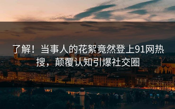 了解！当事人的花絮竟然登上91网热搜，颠覆认知引爆社交圈