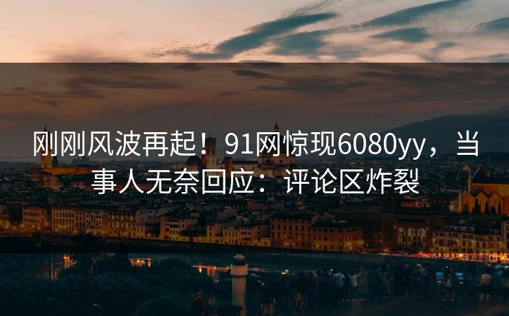 刚刚风波再起！91网惊现6080yy，当事人无奈回应：评论区炸裂