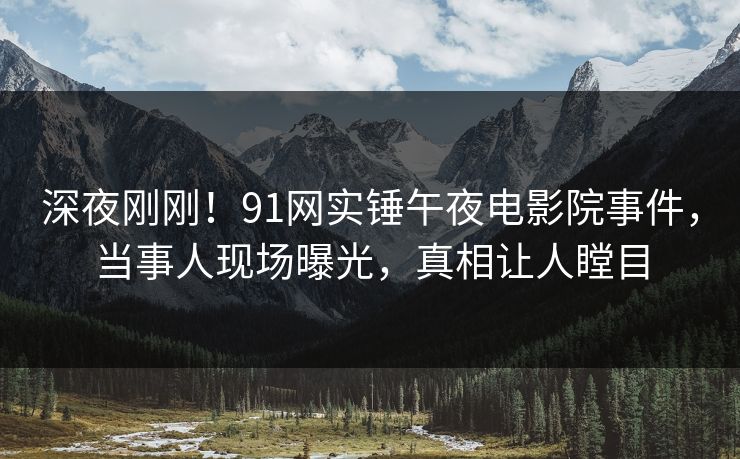 深夜刚刚！91网实锤午夜电影院事件，当事人现场曝光，真相让人瞠目