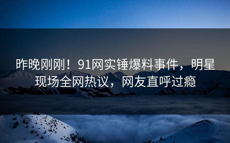 昨晚刚刚！91网实锤爆料事件，明星现场全网热议，网友直呼过瘾
