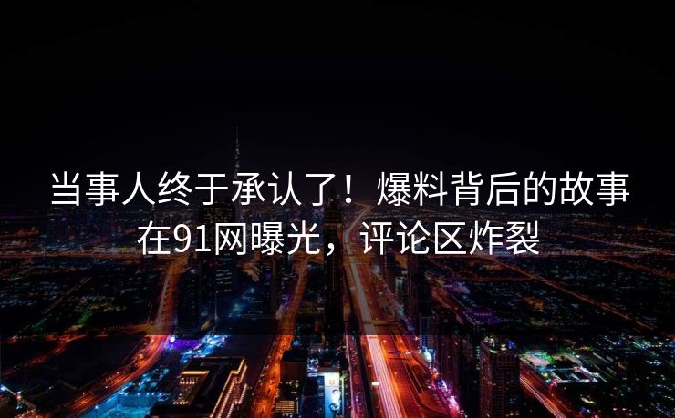 当事人终于承认了！爆料背后的故事在91网曝光，评论区炸裂