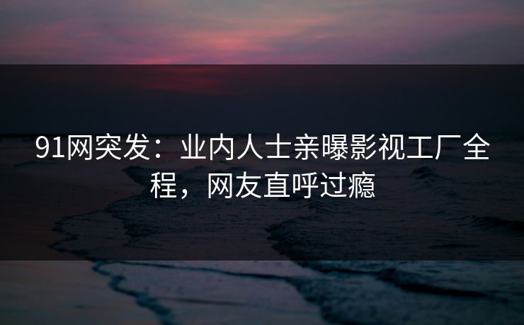 91网突发：业内人士亲曝影视工厂全程，网友直呼过瘾