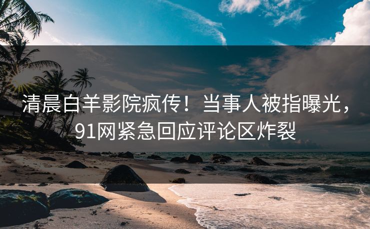 清晨白羊影院疯传！当事人被指曝光，91网紧急回应评论区炸裂