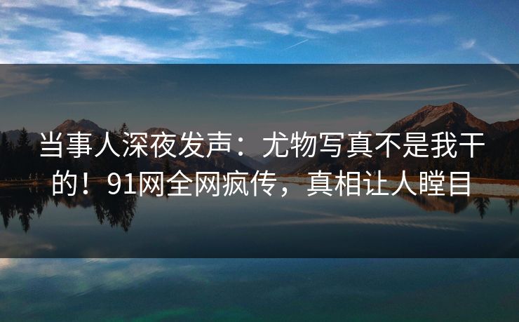 当事人深夜发声：尤物写真不是我干的！91网全网疯传，真相让人瞠目