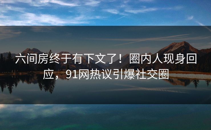 六间房终于有下文了！圈内人现身回应，91网热议引爆社交圈