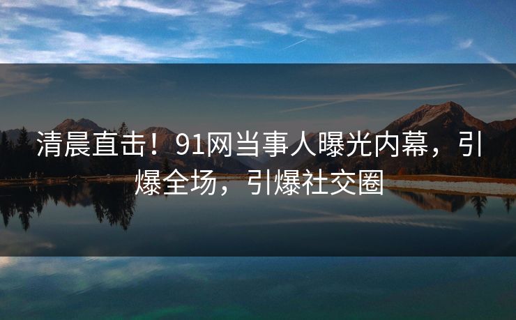 清晨直击！91网当事人曝光内幕，引爆全场，引爆社交圈