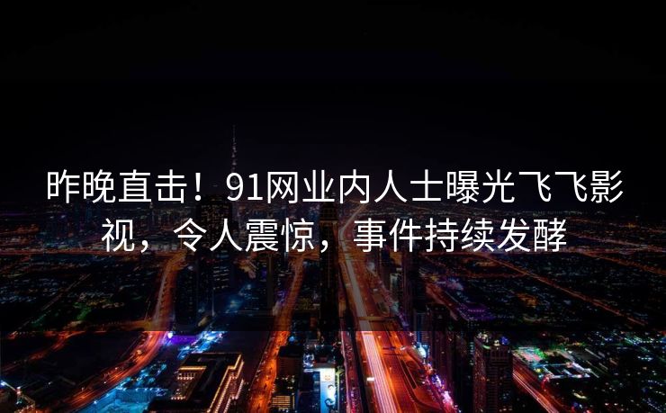昨晚直击！91网业内人士曝光飞飞影视，令人震惊，事件持续发酵