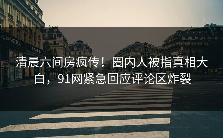 清晨六间房疯传！圈内人被指真相大白，91网紧急回应评论区炸裂