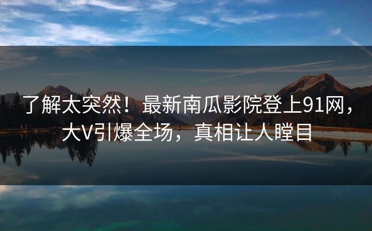 了解太突然！最新南瓜影院登上91网，大V引爆全场，真相让人瞠目