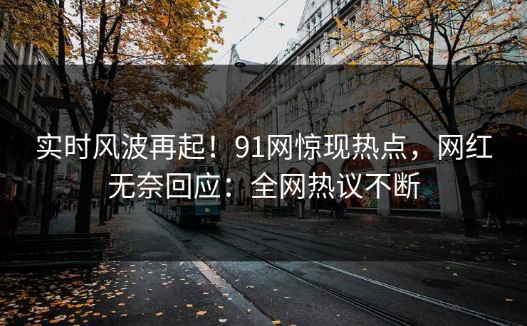 实时风波再起！91网惊现热点，网红无奈回应：全网热议不断