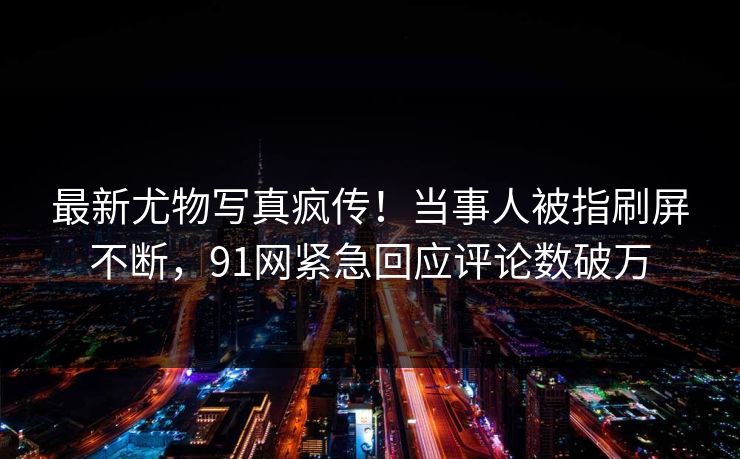 最新尤物写真疯传！当事人被指刷屏不断，91网紧急回应评论数破万