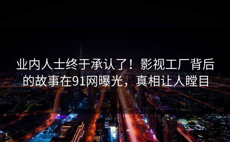 业内人士终于承认了！影视工厂背后的故事在91网曝光，真相让人瞠目
