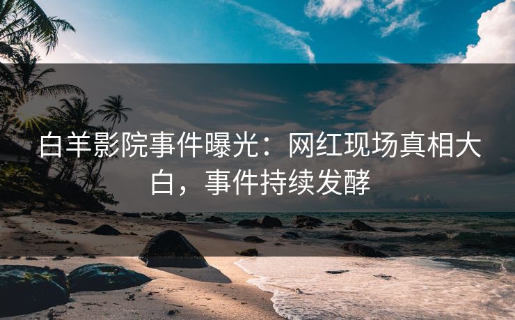 白羊影院事件曝光：网红现场真相大白，事件持续发酵