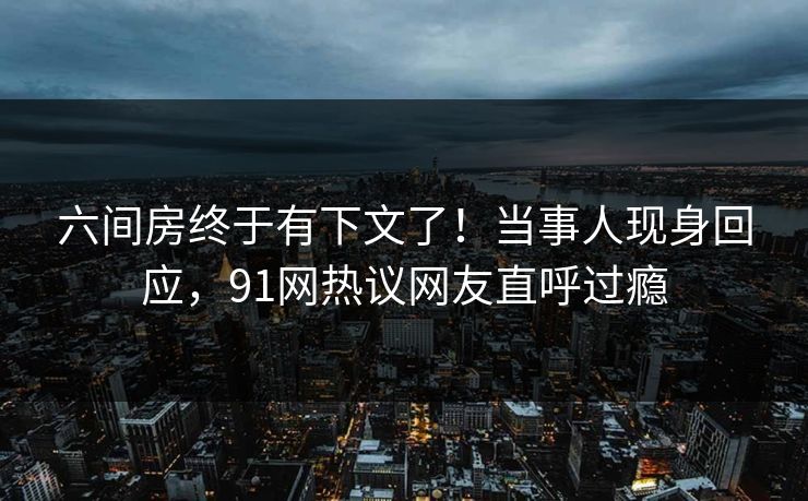 六间房终于有下文了！当事人现身回应，91网热议网友直呼过瘾