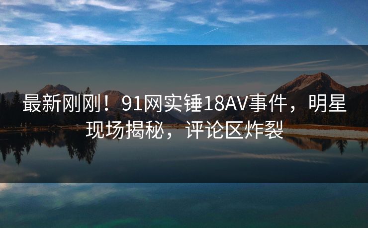 最新刚刚！91网实锤18AV事件，明星现场揭秘，评论区炸裂