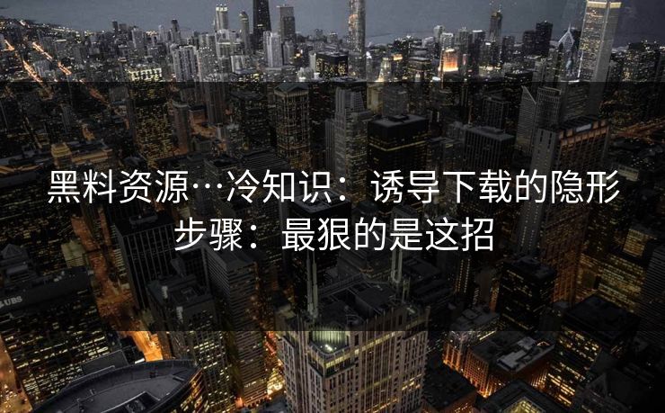 黑料资源…冷知识：诱导下载的隐形步骤：最狠的是这招