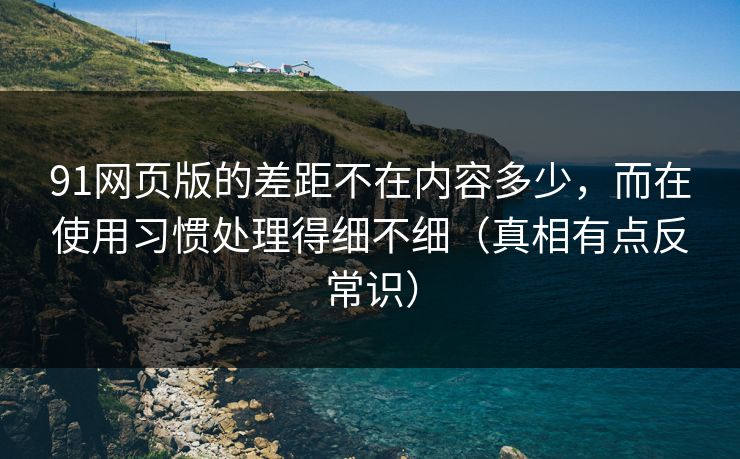 91网页版的差距不在内容多少，而在使用习惯处理得细不细（真相有点反常识）