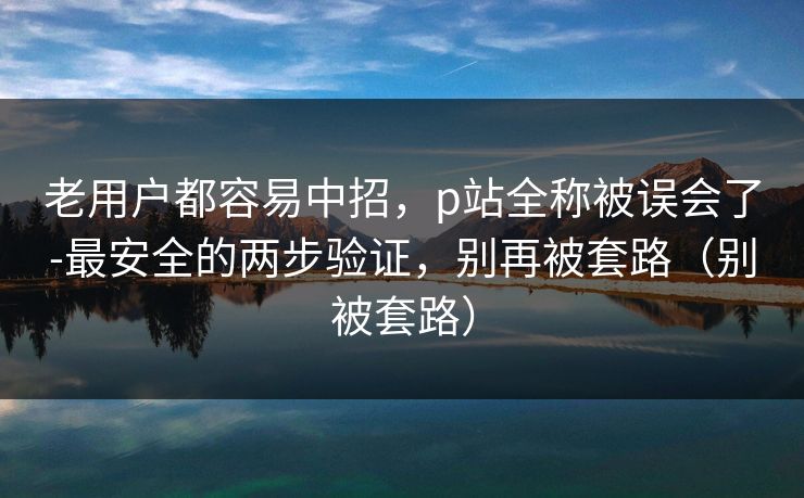 老用户都容易中招，p站全称被误会了-最安全的两步验证，别再被套路（别被套路）